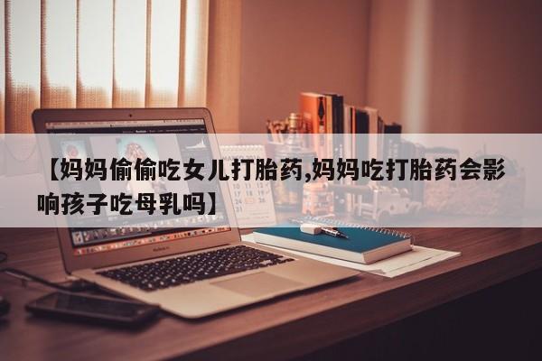 流产药使用【妈妈偷偷吃女儿打胎药,妈妈吃打胎药会影响孩子吃母乳吗】
