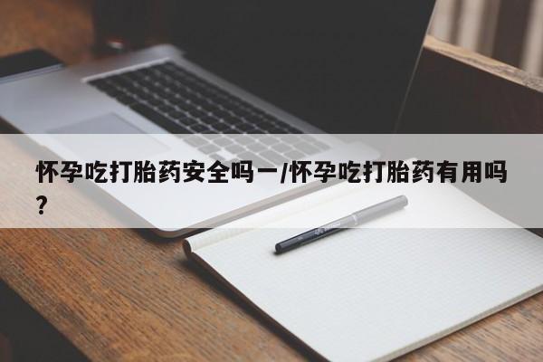 流产药使用怀孕吃打胎药安全吗一/怀孕吃打胎药有用吗?