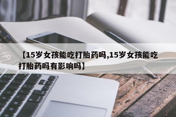 流产药使用【15岁女孩能吃打胎药吗,15岁女孩能吃打胎药吗有影响吗】