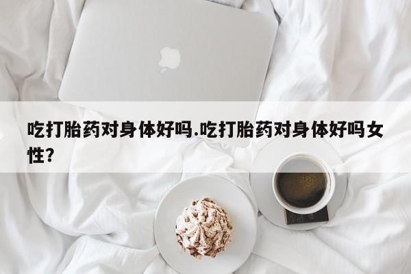 流产药使用吃打胎药对身体好吗.吃打胎药对身体好吗女性？