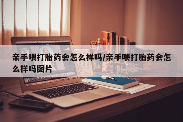 流产药使用亲手喂打胎药会怎么样吗/亲手喂打胎药会怎么样吗图片
